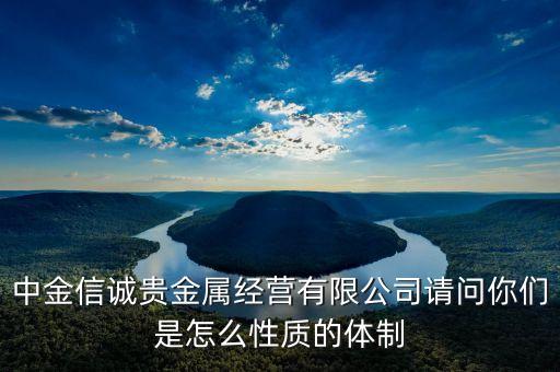 中金信誠(chéng)貴金屬經(jīng)營(yíng)有限公司請(qǐng)問(wèn)你們是怎么性質(zhì)的體制