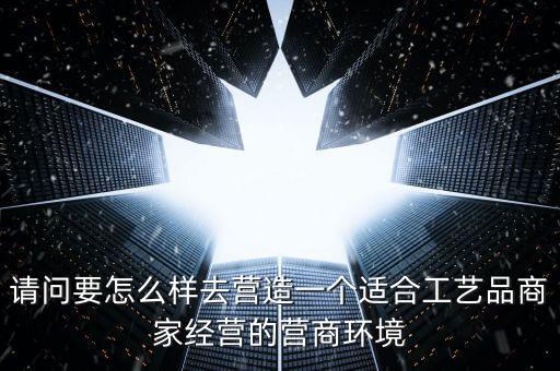 請(qǐng)問要怎么樣去營造一個(gè)適合工藝品商家經(jīng)營的營商環(huán)境