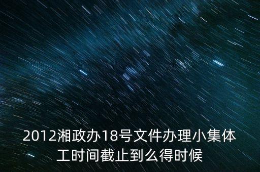 18號(hào)文件什么時(shí)候到期，2012湘政辦18號(hào)文件辦理小集體工時(shí)間截止到么得時(shí)候