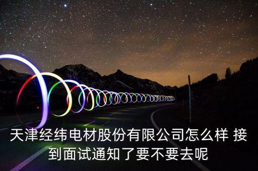 經(jīng)緯電材收購什么資產(chǎn)，天津經(jīng)緯電材股份有限公司怎么樣 接到面試通知了要不要去呢