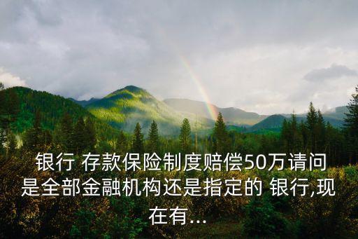  銀行 存款保險(xiǎn)制度賠償50萬請問是全部金融機(jī)構(gòu)還是指定的 銀行,現(xiàn)在有...