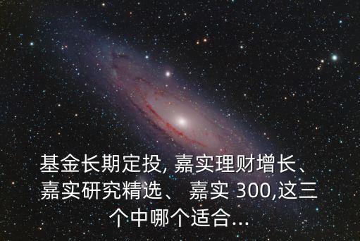  基金長期定投, 嘉實理財增長、 嘉實研究精選、 嘉實 300,這三個中哪個適合...