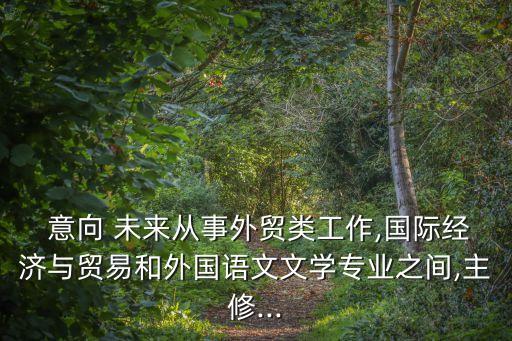  意向 未來從事外貿類工作,國際經(jīng)濟與貿易和外國語文文學專業(yè)之間,主修...