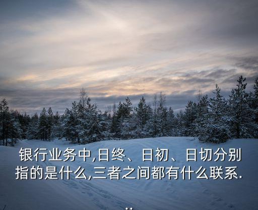  銀行業(yè)務(wù)中,日終、日初、日切分別指的是什么,三者之間都有什么聯(lián)系...