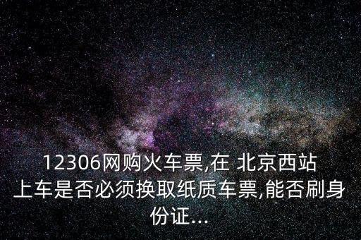 12306網購火車票,在 北京西站上車是否必須換取紙質車票,能否刷身份證...