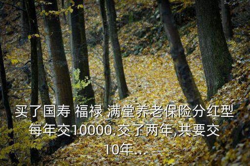 買(mǎi)了國(guó)壽 福祿 滿堂養(yǎng)老保險(xiǎn)分紅型每年交10000.交了兩年,共要交10年...