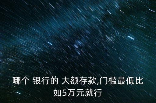 哪個(gè) 銀行的 大額存款,門檻最低比如5萬(wàn)元就行