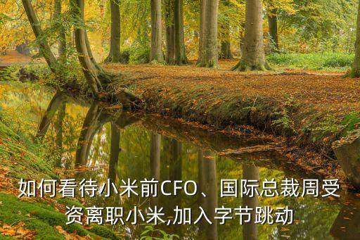 如何看待小米前CFO、國際總裁周受資離職小米,加入字節(jié)跳動