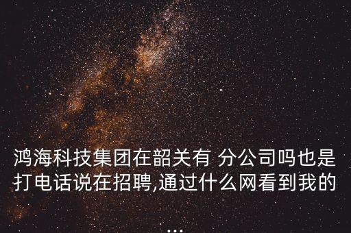 鴻?？萍技瘓F(tuán)在韶關(guān)有 分公司嗎也是打電話說在招聘,通過什么網(wǎng)看到我的...