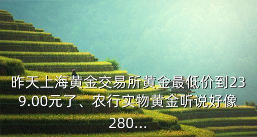 昨天上海黃金交易所黃金最低價到239.00元了、農(nóng)行實(shí)物黃金聽說好像280...