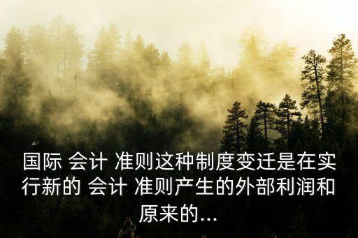 國際 會(huì)計(jì) 準(zhǔn)則這種制度變遷是在實(shí)行新的 會(huì)計(jì) 準(zhǔn)則產(chǎn)生的外部利潤(rùn)和原來的...
