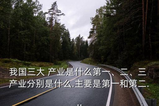 我國(guó)三大 產(chǎn)業(yè)是什么第一、二、三 產(chǎn)業(yè)分別是什么.主要是第一和第二...
