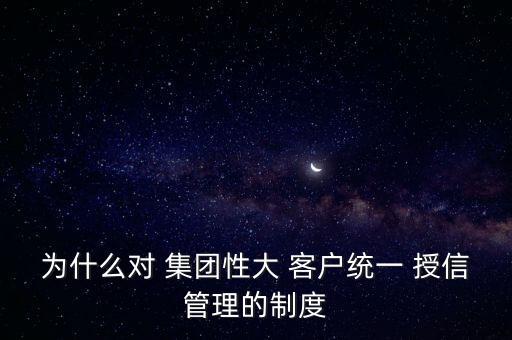 為什么對(duì) 集團(tuán)性大 客戶(hù)統(tǒng)一 授信管理的制度