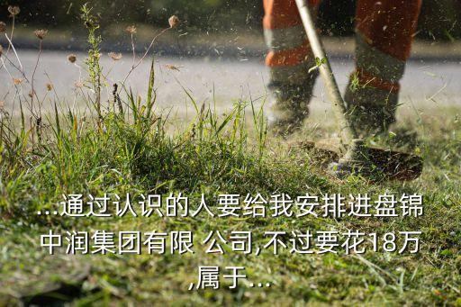 ...通過(guò)認(rèn)識(shí)的人要給我安排進(jìn)盤(pán)錦中潤(rùn)集團(tuán)有限 公司,不過(guò)要花18萬(wàn),屬于...
