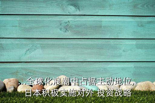 ...全球化浪潮中占據(jù)主動地位, 日本積極實(shí)施對外 投資戰(zhàn)略