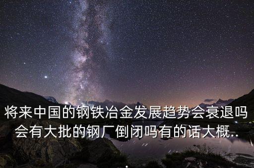 將來中國的鋼鐵冶金發(fā)展趨勢會(huì)衰退嗎會(huì)有大批的鋼廠倒閉嗎有的話大概...