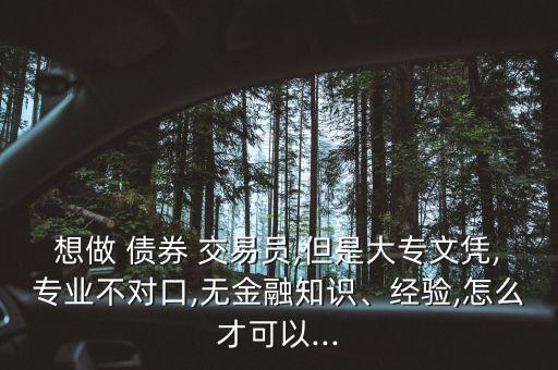 想做 債券 交易員,但是大專文憑,專業(yè)不對口,無金融知識、經(jīng)驗,怎么才可以...
