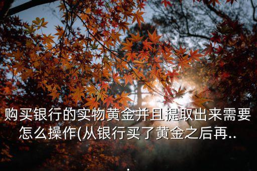 購(gòu)買銀行的實(shí)物黃金并且提取出來需要怎么操作(從銀行買了黃金之后再...