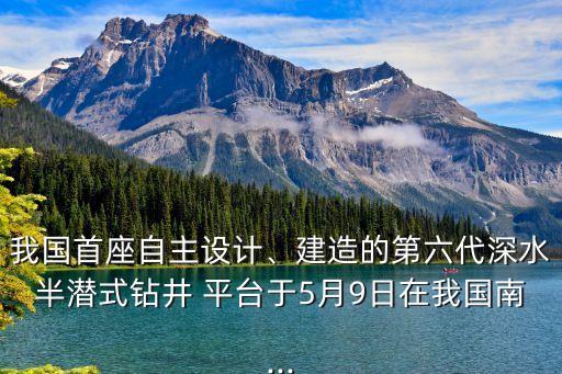 我國(guó)首座自主設(shè)計(jì)、建造的第六代深水半潛式鉆井 平臺(tái)于5月9日在我國(guó)南...