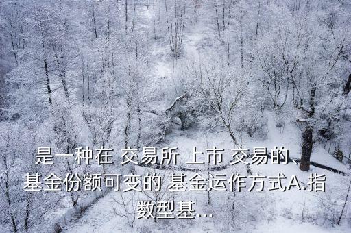 是一種在 交易所 上市 交易的、 基金份額可變的 基金運作方式A.指數(shù)型基...