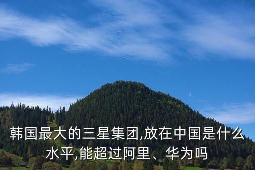 韓國最大的三星集團,放在中國是什么水平,能超過阿里、華為嗎