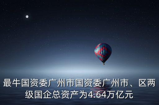 最牛國資委廣州市國資委廣州市、區(qū)兩級國企總資產(chǎn)為4.64萬億元