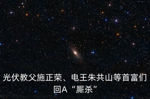 光伏教父施正榮、電王朱共山等首富們回A“廝殺”