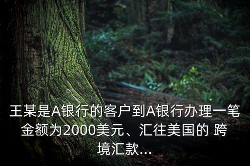王某是A銀行的客戶到A銀行辦理一筆金額為2000美元、匯往美國的 跨境匯款...