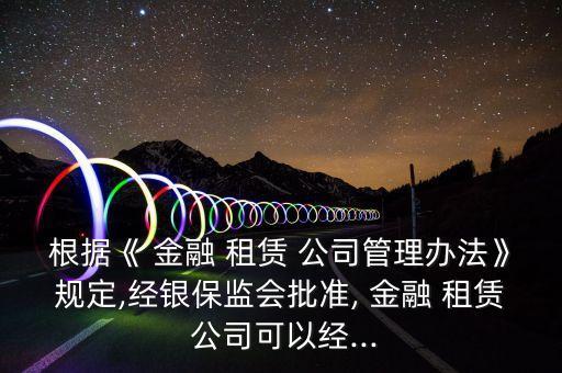 根據《 金融 租賃 公司管理辦法》規(guī)定,經銀保監(jiān)會批準, 金融 租賃 公司可以經...
