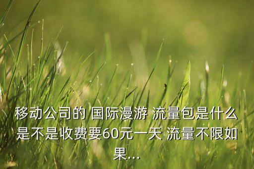 移動(dòng)公司的 國際漫游 流量包是什么是不是收費(fèi)要60元一天 流量不限如果...