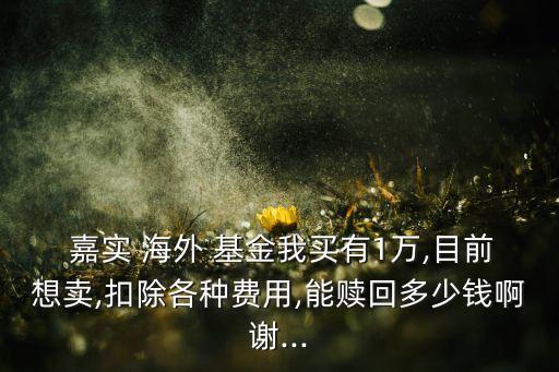  嘉實(shí) 海外 基金我買(mǎi)有1萬(wàn),目前想賣(mài),扣除各種費(fèi)用,能贖回多少錢(qián)啊謝...