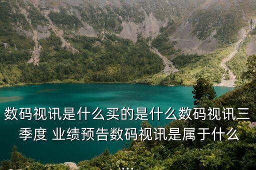 數(shù)碼視訊是什么買的是什么數(shù)碼視訊三 季度 業(yè)績預告數(shù)碼視訊是屬于什么...
