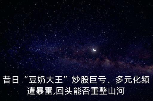 昔日“豆奶大王”炒股巨虧、多元化頻遭暴雷,回頭能否重整山河