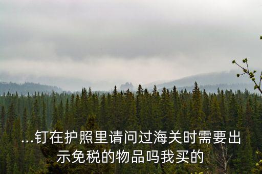 ...釘在護(hù)照里請(qǐng)問(wèn)過(guò)海關(guān)時(shí)需要出示免稅的物品嗎我買的