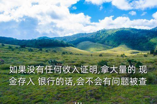 如果沒(méi)有任何收入證明,拿大量的 現(xiàn)金存入 銀行的話(huà),會(huì)不會(huì)有問(wèn)題被查...