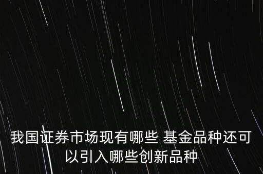我國證券市場現有哪些 基金品種還可以引入哪些創(chuàng)新品種