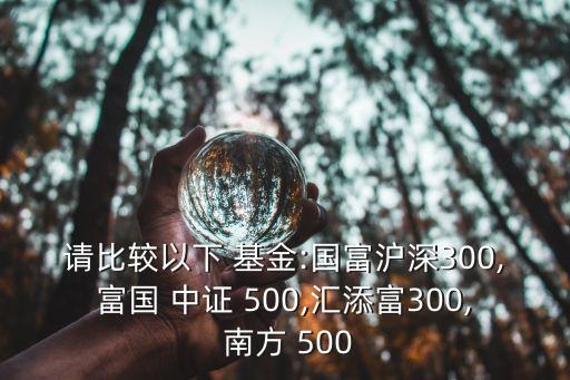 請(qǐng)比較以下 基金:國富滬深300,富國 中證 500,匯添富300, 南方 500