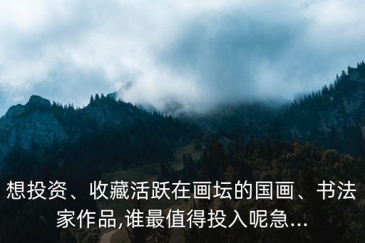 想投資、收藏活躍在畫壇的國畫、書法家作品,誰最值得投入呢急...