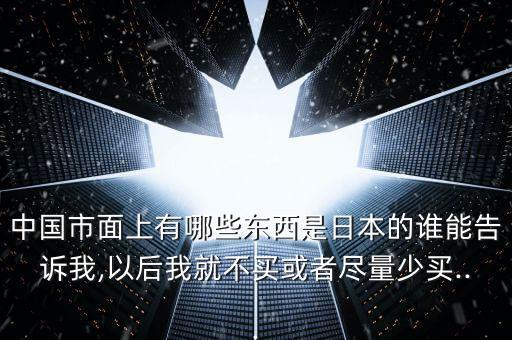 中國(guó)市面上有哪些東西是日本的誰能告訴我,以后我就不買或者盡量少買...