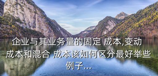 企業(yè)與其業(yè)務量的固定 成本,變動 成本和混合 成本該如何區(qū)分最好舉些例子...