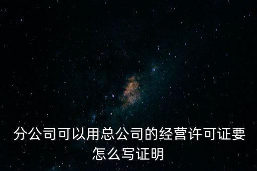  分公司可以用總公司的經(jīng)營許可證要怎么寫證明