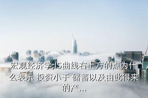 宏觀經(jīng)濟(jì)學(xué),IS曲線右上方的點(diǎn)為什么表示 投資小于 儲蓄以及由此得來的產(chǎn)...