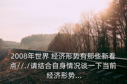 2008年世界 經(jīng)濟形勢有那些新看點//./請結(jié)合自身情況談一下當(dāng)前 經(jīng)濟形勢...