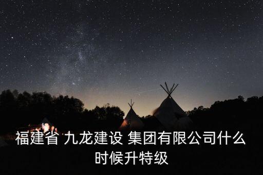 福建省 九龍建設(shè) 集團(tuán)有限公司什么時(shí)候升特級
