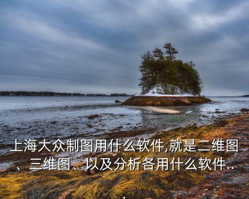 上海大眾制圖用什么軟件,就是二維圖、三維圖、以及分析各用什么軟件...