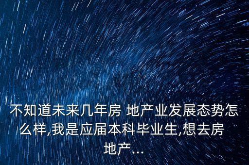 不知道未來幾年房 地產(chǎn)業(yè)發(fā)展態(tài)勢怎么樣,我是應屆本科畢業(yè)生,想去房 地產(chǎn)...