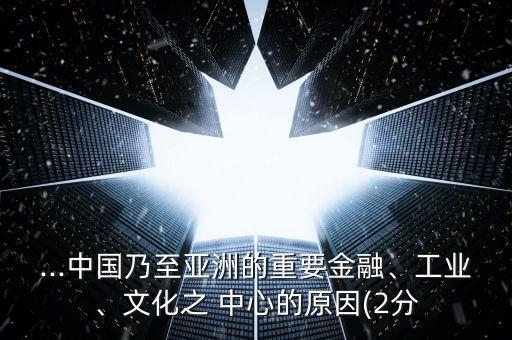 ...中國(guó)乃至亞洲的重要金融、工業(yè)、文化之 中心的原因(2分