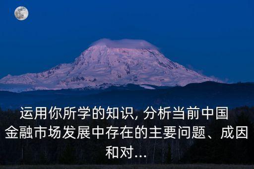 運(yùn)用你所學(xué)的知識(shí), 分析當(dāng)前中國(guó) 金融市場(chǎng)發(fā)展中存在的主要問(wèn)題、成因和對(duì)...