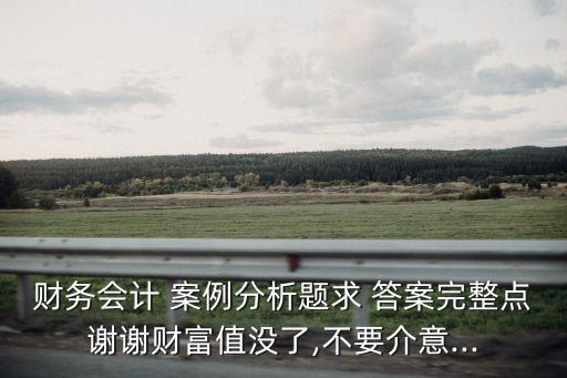財(cái)務(wù)會計(jì) 案例分析題求 答案完整點(diǎn)謝謝財(cái)富值沒了,不要介意...