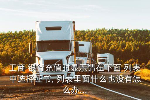 工商 銀行充值時(shí)顯示請?jiān)谙旅?列表中選擇證書, 列表里面什么也沒有怎么辦...